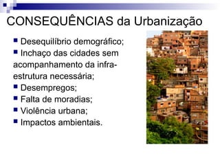 CONSEQUÊNCIAS da Urbanização
 Desequilíbrio demográfico;
 Inchaço das cidades sem
acompanhamento da infra-
estrutura necessária;
 Desempregos;
 Falta de moradias;
 Violência urbana;
 Impactos ambientais.
 