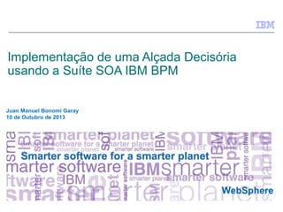 © 2010 IBM Corporation
WebSphere
Implementação de uma Alçada Decisória
usando a Suíte SOA IBM BPM
Juan Manuel Bonomi Garay
10 de Outubro de 2013
 