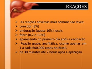REAÇÕES







As reações adversas mais comuns são leves:
com dor (3%)
enduração (quase 10%) locais
febre (0,2 a 1,0%)
aparecendo no primeiro dia após a vacinação
Reação grave, anafilática, ocorre apenas em
1 a cada 600.000 casos no Brasil,
 de 30 minutos até 2 horas após a aplicação.

 