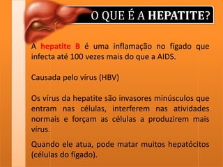 O QUE É A HEPATITE?
A hepatite B é uma inflamação no fígado que
infecta até 100 vezes mais do que a AIDS.
Causada pelo vírus (HBV)

Os vírus da hepatite são invasores minúsculos que
entram nas células, interferem nas atividades
normais e forçam as células a produzirem mais
vírus.
Quando ele atua, pode matar muitos hepatócitos
(células do fígado).

 