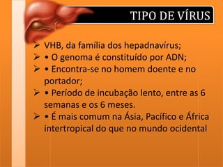 TIPO DE VÍRUS
 VHB, da família dos hepadnavírus;
 • O genoma é constituído por ADN;
 • Encontra-se no homem doente e no
portador;
 • Período de incubação lento, entre as 6
semanas e os 6 meses.
 • É mais comum na Ásia, Pacífico e África
intertropical do que no mundo ocidental

 