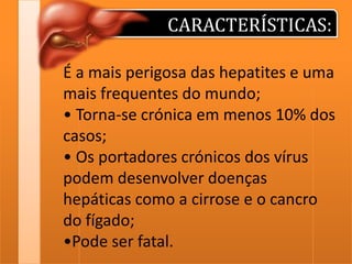 CARACTERÍSTICAS:
É a mais perigosa das hepatites e uma
mais frequentes do mundo;
• Torna-se crónica em menos 10% dos
casos;
• Os portadores crónicos dos vírus
podem desenvolver doenças
hepáticas como a cirrose e o cancro
do fígado;
•Pode ser fatal.

 
