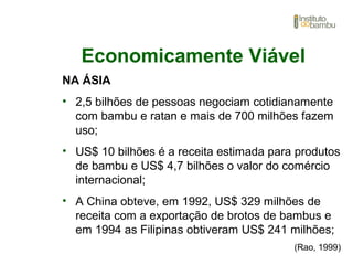 Economicamente Viável
NA ÁSIA
• 2,5 bilhões de pessoas negociam cotidianamente
com bambu e ratan e mais de 700 milhões fazem
uso;
• US$ 10 bilhões é a receita estimada para produtos
de bambu e US$ 4,7 bilhões o valor do comércio
internacional;
• A China obteve, em 1992, US$ 329 milhões de
receita com a exportação de brotos de bambus e
em 1994 as Filipinas obtiveram US$ 241 milhões;
(Rao, 1999)
 