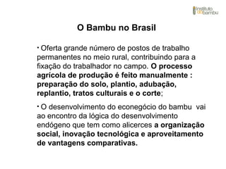 • Oferta grande número de postos de trabalho
permanentes no meio rural, contribuindo para a
fixação do trabalhador no campo. O processo
agrícola de produção é feito manualmente :
preparação do solo, plantio, adubação,
replantio, tratos culturais e o corte;
• O desenvolvimento do econegócio do bambu vai
ao encontro da lógica do desenvolvimento
endógeno que tem como alicerces a organização
social, inovação tecnológica e aproveitamento
de vantagens comparativas.
O Bambu no Brasil
 