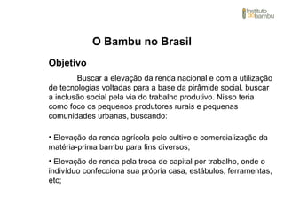 O Bambu no Brasil
Objetivo
Buscar a elevação da renda nacional e com a utilização
de tecnologias voltadas para a base da pirâmide social, buscar
a inclusão social pela via do trabalho produtivo. Nisso teria
como foco os pequenos produtores rurais e pequenas
comunidades urbanas, buscando:
• Elevação da renda agrícola pelo cultivo e comercialização da
matéria-prima bambu para fins diversos;
• Elevação de renda pela troca de capital por trabalho, onde o
indivíduo confecciona sua própria casa, estábulos, ferramentas,
etc;
 
