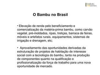 O Bambu no Brasil
• Elevação de renda pelo beneficiamento e
comercialização da matéria-prima bambu, como carvão
vegetal, pré-moldados, ripas, treliças, barraca de feiras,
móveis e artefatos rurais, equipamentos, sistemas de
irrigação e drenagem, etc;
• Aproveitamento das oportunidades derivadas da
estruturação de projetos de habitação de interesse
social com a tecnologia do bambu, tanto na produção
de componentes quanto na qualificação e
profissionalização da força de trabalho para uma nova
oportunidade de mercado.
 