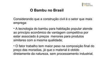 O Bambu no Brasil
Considerando que a construção civil é o setor que mais
emprega:
• A tecnologia do bambu para habitação popular atende
ao princípio econômico de vantagem competitiva por
estar associado à preços menores para produtos
similares com a mesma qualidade;
• O fator trabalho tem maior peso na composição final do
preço das moradias, já que o material é obtido
diretamente da natureza, sem processamento industrial,
 