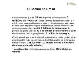 O Bambu no Brasil
Considerando-se que em 10 anos podem ser incorporados 2
milhões de hectares, sendo 1 milhão de reservas naturais e 1
milhão entre estoques históricos e o plantio de novas áreas, com base
no atual valor da produção para determinados setores industriais, ter-
se-ia como parâmetros : de 6 à 9 bilhões de dólares/ano do
primeiro ao quinto ano e de 12 a 18 bilhões de dólares/ano a partir
do sexto ano, com a geração de 1,2 milhão de empregos;
Considerando-se um mix de aplicações com a maior participação
de atividades mais intensivas em trabalho, poder-se-ia ter como
metas viáveis: US$ 2,6 à US$ 3,0 bilhões ao ano e 4 milhões
de novos postos de trabalho;
• Investimentos estimados para o período: 350 milhões de
dólares
 