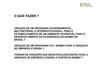 TORNAR-SE PARCEIRO DAS INICIATIVAS EXISTENTES PARA A
GERAÇÃO DE EMPREGO E RENDA A PARTIR DO BAMBU ?
CRIAÇÃO DE UM PROGRAMA GOVERNAMENTAL,
MULTISETORIAL E INTERINSTITUCIONAL, PARA O
ESTABELECIMENTO DE UM AMBIENTE FAVORÁVEL PARA O
DESENVOLVIMENTO DO ECONEGÓCIO DO BAMBU NO
BRASIL ?
CRIAÇÃO DE UM PROGRAMA FAT –BAMBU PARA A GERAÇÃO
DE EMPREGO E RENDA ?
O QUE FAZER ?
 
