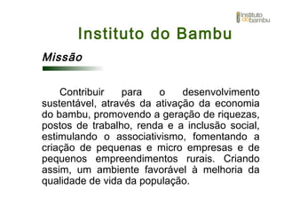 Instituto do Bambu
Missão
Contribuir para o desenvolvimento
sustentável, através da ativação da economia
do bambu, promovendo a geração de riquezas,
postos de trabalho, renda e a inclusão social,
estimulando o associativismo, fomentando a
criação de pequenas e micro empresas e de
pequenos empreendimentos rurais. Criando
assim, um ambiente favorável à melhoria da
qualidade de vida da população.
 