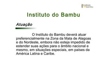 Instituto do Bambu
Atuação
O Instituto do Bambu deverá atuar
preferencialmente na Zona da Mata de Alagoas
e do Nordeste, embora não esteja impedido de
estender suas ações para o âmbito nacional e
mesmo, em situações especiais, em países da
América Latina e Caribe.
 