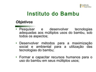 Objetivos
• Pesquisar e desenvolver tecnologias
adequadas aos múltiplos usos do bambu, sob
todos os aspectos;
• Desenvolver métodos para a maximização
social e ambiental para a utilização das
tecnologias do bambu;
• Formar e capacitar recursos humanos para o
uso do bambu em seus múltiplos usos;
Instituto do Bambu
 