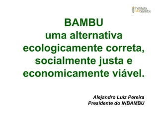 BAMBU
uma alternativa
ecologicamente correta,
socialmente justa e
economicamente viável.
Alejandro Luiz Pereira
Presidente do INBAMBU
 