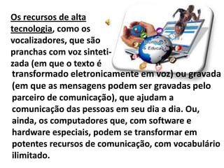 Os recursos de alta
tecnologia, como os
vocalizadores, que são
pranchas com voz sinteti-
zada (em que o texto é
transformado eletronicamente em voz) ou gravada
(em que as mensagens podem ser gravadas pelo
parceiro de comunicação), que ajudam a
comunicação das pessoas em seu dia a dia. Ou,
ainda, os computadores que, com software e
hardware especiais, podem se transformar em
potentes recursos de comunicação, com vocabulário
ilimitado.
 