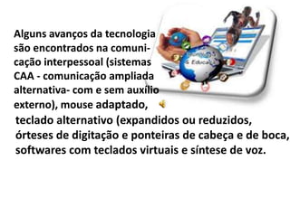 Alguns avanços da tecnologia
são encontrados na comuni-
cação interpessoal (sistemas
CAA - comunicação ampliada
alternativa- com e sem auxílio
externo), mouse adaptado,
teclado alternativo (expandidos ou reduzidos,
órteses de digitação e ponteiras de cabeça e de boca,
softwares com teclados virtuais e síntese de voz.
 