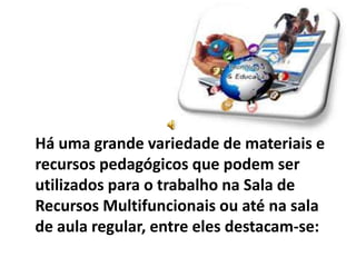 Há uma grande variedade de materiais e
recursos pedagógicos que podem ser
utilizados para o trabalho na Sala de
Recursos Multifuncionais ou até na sala
de aula regular, entre eles destacam-se:
 