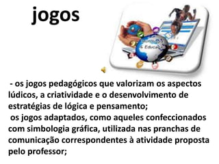 jogos

 - os jogos pedagógicos que valorizam os aspectos
lúdicos, a criatividade e o desenvolvimento de
estratégias de lógica e pensamento;
 os jogos adaptados, como aqueles confeccionados
com simbologia gráfica, utilizada nas pranchas de
comunicação correspondentes à atividade proposta
pelo professor;
 
