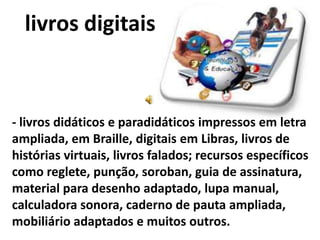 livros digitais


- livros didáticos e paradidáticos impressos em letra
ampliada, em Braille, digitais em Libras, livros de
histórias virtuais, livros falados; recursos específicos
como reglete, punção, soroban, guia de assinatura,
material para desenho adaptado, lupa manual,
calculadora sonora, caderno de pauta ampliada,
mobiliário adaptados e muitos outros.
 