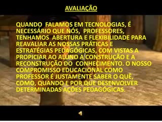 AVALIAÇÃO

QUANDO FALAMOS EM TECNOLOGIAS, É
NECESSÁRIO QUE NÓS, PROFESSORES,
TENHAMOS ABERTURA E FLEXIBILIDADE PARA
REAVALIAR AS NOSSAS PRÁTICAS E
ESTRATÉGIAS PEDAGÓGICAS, COM VISTAS A
PROPICIAR AO ALUNO A CONSTRUÇÃO E A
RECONSTRUÇÃO DO CONHECIMENTO. O NOSSO
COMPROMISSO EDUCACIONAL COMO
PROFESSOR É JUSTAMENTE SABER O QUÊ,
COMO, QUANDO E POR QUE DESENVOLVER
DETERMINADAS AÇÕES PEDAGÓGICAS.
 