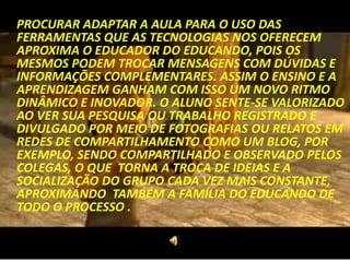 PROCURAR ADAPTAR A AULA PARA O USO DAS
FERRAMENTAS QUE AS TECNOLOGIAS NOS OFERECEM
APROXIMA O EDUCADOR DO EDUCANDO, POIS OS
MESMOS PODEM TROCAR MENSAGENS COM DÚVIDAS E
INFORMAÇÕES COMPLEMENTARES. ASSIM O ENSINO E A
APRENDIZAGEM GANHAM COM ISSO UM NOVO RITMO
DINÂMICO E INOVADOR. O ALUNO SENTE-SE VALORIZADO
AO VER SUA PESQUISA OU TRABALHO REGISTRADO E
DIVULGADO POR MEIO DE FOTOGRAFIAS OU RELATOS EM
REDES DE COMPARTILHAMENTO COMO UM BLOG, POR
EXEMPLO, SENDO COMPARTILHADO E OBSERVADO PELOS
COLEGAS, O QUE TORNA A TROCA DE IDEIAS E A
SOCIALIZAÇÃO DO GRUPO CADA VEZ MAIS CONSTANTE,
APROXIMANDO TAMBÉM A FAMÍLIA DO EDUCANDO DE
TODO O PROCESSO .
 