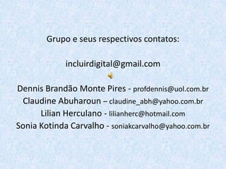 Grupo e seus respectivos contatos:

             incluirdigital@gmail.com

Dennis Brandão Monte Pires - profdennis@uol.com.br
 Claudine Abuharoun – claudine_abh@yahoo.com.br
      Lilian Herculano - lilianherc@hotmail.com
Sonia Kotinda Carvalho - soniakcarvalho@yahoo.com.br
 