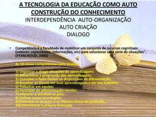 A TECNOLOGIA DA EDUCAÇÃO COMO AUTO
          CONSTRUÇÃO DO CONHECIMENTO
          INTERDEPENDÊNCIA AUTO-ORGANIZAÇÃO
                     AUTO CRIAÇÃO
                       DIALOGO

•   Competência é a faculdade de mobilizar um conjunto de recursos cognitivos
    (saberes, capacidades, informações, etc) para solucionar uma série de situações".
    (PERRENOUD, 2000)
•
    As 10 novas competências para ensinar:
    1) Organizar e dirigir situações de aprendizagem;
    2) Administrar a progressão das aprendizagens;
    3) Conceber e fazer evoluir os dispositivos de diferenciação;
    4) Envolver os alunos em suas aprendizagens e em seu trabalho;
    5) Trabalhar em equipe;
    6) Participar da administração escolar;
    7) Informar e envolver os pais;
    8) Utilizar novas tecnologias;
    9) Enfrentar os deveres e os dilemas éticos da profissão;
    10) Administrar a própria formação
 