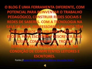 O BLOG É UMA FERRAMENTA DIFERENTE, COM
 POTENCIAL PARA REINVENTAR O TRABALHO
  PEDAGÓGICO, CONSTRUIR REDES SOCIAIS E
 REDES DE SABERES. COM A TECNOLOGIA NA
 SALA DE AULA, PROFESSORES E ALUNOS TÊM
   POSSIBILIDADE DE UTILIZAR A LEITURA E
 ESCRITA PARA ESCREVER E DESCREVER SUAS
      IDEIAS, COMUNICAR-SE, TROCAR
    EXPERIÊNCIAS E PRODUZIR TEXTOS, NA
   CONDIÇÃO DE COMPETENTES LEITORES E
                ESCRITORES.
     Fonte://eproinfo Mudanças Paradigmas Educação-Slide 7
 