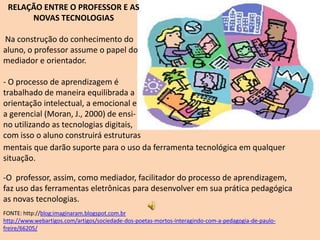 RELAÇÃO ENTRE O PROFESSOR E AS
      NOVAS TECNOLOGIAS

Na construção do conhecimento do
aluno, o professor assume o papel do
mediador e orientador.

- O processo de aprendizagem é
trabalhado de maneira equilibrada a
orientação intelectual, a emocional e
a gerencial (Moran, J., 2000) de ensi-
no utilizando as tecnologias digitais,
com isso o aluno construirá estruturas
mentais que darão suporte para o uso da ferramenta tecnológica em qualquer
situação.

-O professor, assim, como mediador, facilitador do processo de aprendizagem,
faz uso das ferramentas eletrônicas para desenvolver em sua prática pedagógica
as novas tecnologias.
FONTE: http://blog:imaginaram.blogspot.com.br
http://www.webartigos.com/artigos/sociedade-dos-poetas-mortos-interagindo-com-a-pedagogia-de-paulo-
freire/66205/
 