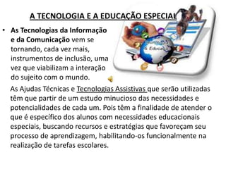 A TECNOLOGIA E A EDUCAÇÃO ESPECIAL
• As Tecnologias da Informação
  e da Comunicação vem se
  tornando, cada vez mais,
  instrumentos de inclusão, uma
  vez que viabilizam a interação
  do sujeito com o mundo.
  As Ajudas Técnicas e Tecnologias Assistivas que serão utilizadas
  têm que partir de um estudo minucioso das necessidades e
  potencialidades de cada um. Pois têm a finalidade de atender o
  que é específico dos alunos com necessidades educacionais
  especiais, buscando recursos e estratégias que favoreçam seu
  processo de aprendizagem, habilitando-os funcionalmente na
  realização de tarefas escolares.
 
