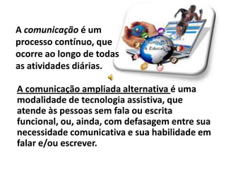 A comunicação é um
processo contínuo, que
ocorre ao longo de todas
as atividades diárias.

A comunicação ampliada alternativa é uma
modalidade de tecnologia assistiva, que
atende às pessoas sem fala ou escrita
funcional, ou, ainda, com defasagem entre sua
necessidade comunicativa e sua habilidade em
falar e/ou escrever.
 