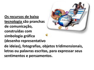 Os recursos de baixa
tecnologia são pranchas
de comunicação,
construídas com
simbologia gráfica
(desenho representativo
de ideias), fotografias, objetos tridimensionais,
letras ou palavras escritas, para expressar seus
sentimentos e pensamentos.
 