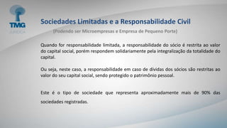Sociedades Limitadas e a Responsabilidade Civil
Quando for responsabilidade limitada, a responsabilidade do sócio é restrita ao valor
do capital social, porém respondem solidariamente pela integralização da totalidade do
capital.
Ou seja, neste caso, a responsabilidade em caso de dívidas dos sócios são restritas ao
valor do seu capital social, sendo protegido o patrimônio pessoal.
Este é o tipo de sociedade que representa aproximadamente mais de 90% das
sociedades registradas.
(Podendo ser Microempresas e Empresa de Pequeno Porte)
 