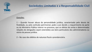Sociedades Limitadas e a Responsabilidade Civil
Exceções:
1 – Quando houver abuso da personalidade jurídica, caracterizado pelo desvio de
finalidade, ou pela confusão patrimonial, pode o juiz decidir, a requerimento da parte
ou do Ministério Público intervir no processo, que os efeitos de certas e determinadas
relações de obrigações sejam estendidos aos bens particulares dos administradores ou
sócios da pessoa jurídica.
2 – No caso dos débitos de natureza fiscal e previdenciária.
 