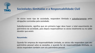 Sociedades Ilimitadas e a Responsabilidade Civil
Os sócios neste tipo de sociedade, respondem ilimitada e subsidiariamente pelas
obrigações contraídas pela sociedade.
Subsidiariamente, significa que em primeiro lugar deve haver o total exaurimento do
patrimônio da sociedade, para depois responsabilizar os sócios totalmente ou no saldo
devedor que existir.
Resumindo:
Quando for empresa de responsabilidade Limitada, os sócios não respondem com seu
patrimônio pessoal salvo as exceções, e quando for de responsabilidade ilimitada, os
sócios respondem também com seu patrimônio pessoal.
 