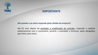 IMPORTANTE
Até quando o ex-sócio responde pelas dívidas da empresa?
Até 02 anos depois de averbada a modificação do contrato, responde o cedente
solidariamente com o cessionário, perante a sociedade e terceiros, pelas obrigações
que tinha como sócio.
 