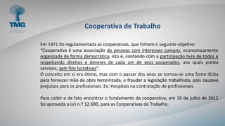 Cooperativa de Trabalho
Em 1971 foi regulamentada as cooperativas, que tinham o seguinte objetivo:
“Cooperativa é uma associação de pessoas com interesses comuns, economicamente
organizada de forma democrática, isto é, contando com a participação livre de todos e
respeitando direitos e deveres de cada um de seus cooperados, aos quais presta
serviços, sem fins lucrativos”.
O conceito em si era ótimo, mas com o passar dos anos se tornou-se uma fonte ilícita
para fornecer mão de obra terceirizada, e fraudar a legislação trabalhista, pois causava
prejuízos para os profissionais. Ex: Hospitais na contratação de profissionais.
Para coibir e de fato encontrar o fundamento da cooperativa, em 19 de julho de 2012
foi aprovada a Lei n.º 12.690, para as Cooperativas de Trabalho.
 
