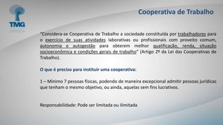 Cooperativa de Trabalho
“Considera-se Cooperativa de Trabalho a sociedade constituída por trabalhadores para
o exercício de suas atividades laborativas ou profissionais com proveito comum,
autonomia e autogestão para obterem melhor qualificação, renda, situação
socioeconômica e condições gerais de trabalho” (Artigo 2º da Lei das Cooperativas de
Trabalho).
O que é preciso para instituir uma cooperativa:
1 – Mínimo 7 pessoas físicas, podendo de maneira excepcional admitir pessoas jurídicas
que tenham o mesmo objetivo, ou ainda, aquelas sem fins lucrativos.
Responsabilidade: Pode ser limitada ou ilimitada
 