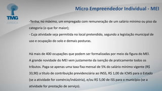 Micro Empreendedor Individual - MEI
-Tenha, no máximo, um empregado com remuneração de um salário mínimo ou piso da
categoria (o que for maior);
- Cuja atividade seja permitida no local pretendido, segundo a legislação municipal de
uso e ocupação do solo e demais posturas.
Há mais de 400 ocupações que podem ser formalizadas por meio da figura do MEI.
A grande novidade do MEI vem justamente da isenção de praticamente todos os
tributos. Paga-se apenas uma taxa fixa mensal de 5% do salário mínimo vigente (R$
33,90) a título de contribuição previdenciária ao INSS, R$ 1,00 de ICMS para o Estado
(se a atividade for comércio/indústria), e/ou R$ 5,00 de ISS para o município (se a
atividade for prestação de serviço).
 