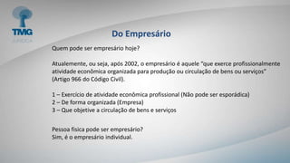 Do Empresário
Quem pode ser empresário hoje?
Atualemente, ou seja, após 2002, o empresário é aquele “que exerce profissionalmente
atividade econômica organizada para produção ou circulação de bens ou serviços”
(Artigo 966 do Código Civil).
1 – Exercício de atividade econômica profissional (Não pode ser esporádica)
2 – De forma organizada (Empresa)
3 – Que objetive a circulação de bens e serviços
Pessoa fisica pode ser empresário?
Sim, é o empresário individual.
 
