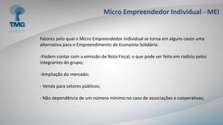 Micro Empreendedor Individual - MEI
Fatores pelo qual o Micro Empreendedor Individual se torna em alguns casos uma
alternativa para o Empreendimento de Economia Solidária:
-Podem contar com a emissão de Nota Fiscal, o que pode ser feito em rodízio pelos
integrantes do grupo;
-Ampliação do mercado;
- Venda para setores públicos;
- Não dependência de um número mínimo no caso de associações e cooperativas;
 