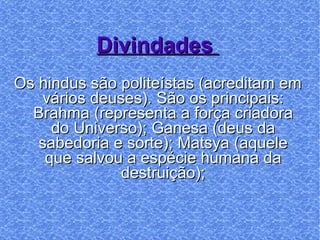 Divindades  Os hindus são politeístas (acreditam em vários deuses). São os principais: Brahma (representa a força criadora do Universo); Ganesa (deus da sabedoria e sorte); Matsya (aquele que salvou a espécie humana da destruição); 