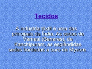 Tecidos A indústria têxtil é uma das principais da Índia. As sedas de Varnasi (Benares), de Kanchipuram, as esplêndidas sedas bordadas a ouro de Mysore . 