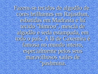 Fazem-se tecidos de algodão de cores brilhantes em Rajasthan, esbatidas em Madrasta e há tecido "himroo", mescla de algodão e seda estampada, em todo o país. A lã de Caxemira é famosa no mundo inteiro, especialmente pelos seus maravilhosos xailes de "pashmina. 