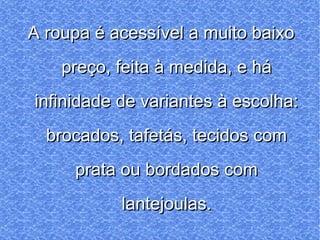A roupa é acessível a muito baixo preço, feita à medida, e há infinidade de variantes à escolha: brocados, tafetás, tecidos com prata ou bordados com lantejoulas. 