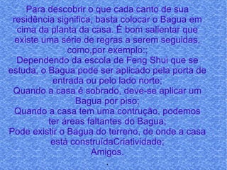 Para descobrir o que cada canto de sua residência significa, basta colocar o Bagua em cima da planta da casa. É bom salientar que existe uma série de regras a serem seguidas, como,por exemplo:; Dependendo da escola de Feng Shui que se estuda, o Bagua pode ser aplicado pela porta de entrada ou pelo lado norte; Quando a casa é sobrado, deve-se aplicar um Bagua por piso; Quando a casa tem uma contrução, podemos ter áreas faltantes do Bagua; Pode existir o Bagua do terreno, de onde a casa está construídaCriatividade; Amigos. . 