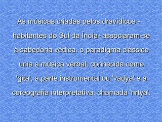 As músicas criadas pelos dravídicos - habitantes do Sul da Índia- associaram-se à sabedoria védica. o paradigma clássico unia a música verbal, conhecida como 'gita', a parte instrumental ou 'vadya' e a coreografia interpretativa, chamada 'nrtya'. 