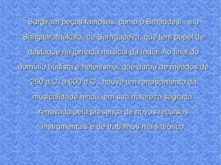 Surgiram peças famosas, como o Brhaddesi,  e o Sangitaratnakara, de Sarngadeva, que tem papel de destaque na jornada musical da Índia. Ao final do domínio budista e helenismo, que durou de meados de 250 a.C. a 600 d.C., houve um renascimento da musicalidade hindu, em sua natureza sagrada, renovada pela presença de novos recursos instrumentais e de trabalhos mais teórico s 