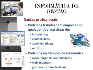 INFORMÁTICA DE GESTÃO Saídas profissionais Podemos trabalhar em empresas de qualquer tipo, nas áreas de: informática; contabilidade; administrativas; outras. Podemos ser técnicos de informática: manutenção de computadores; web designers; gestores de base de dados. 