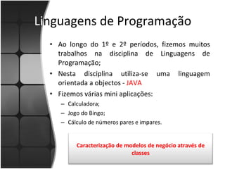 Li nguagens de Programação Ao longo do 1º e 2º períodos, fizemos muitos trabalhos na disciplina de Linguagens de Programação; Nesta disciplina utiliza-se uma linguagem orientada a objectos -  JAVA Fizemos várias mini aplicações: Calculadora; Jogo do Bingo; Cálculo de números pares e impares. Caracterização de modelos de negócio através de classes 