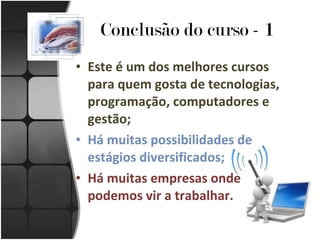 Conclusão do curso - 1 Este é um dos melhores cursos para quem gosta de tecnologias, programação, computadores e gestão; Há muitas possibilidades de estágios diversificados; Há muitas empresas onde podemos vir a trabalhar. 